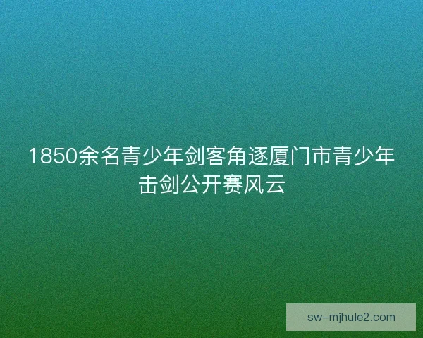 1850余名青少年剑客角逐厦门市青少年击剑公开赛风云