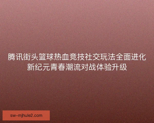 腾讯街头篮球热血竞技社交玩法全面进化新纪元青春潮流对战体验升级 腾讯街头篮球热血竞技社交玩法全面进化新纪元青春潮流对战体验升级