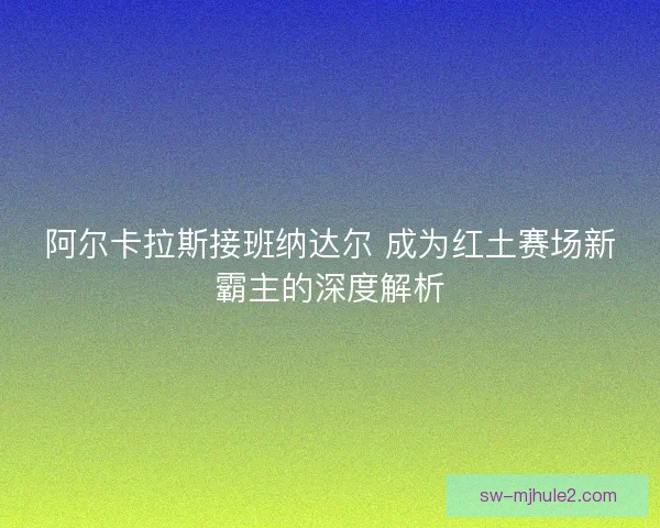 阿尔卡拉斯接班纳达尔 成为红土赛场新霸主的深度解析