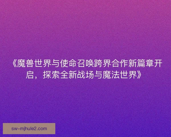 《魔兽世界与使命召唤跨界合作新篇章开启,探索全新战场与魔法世界》 《魔兽世界与使命召唤跨界合作新篇章开启,探索全新战场与魔法世界》