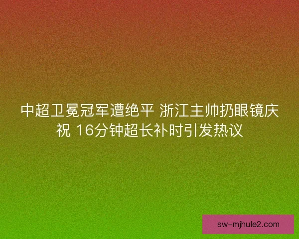 中超卫冕冠军遭绝平 浙江主帅扔眼镜庆祝 16分钟超长补时引发热议