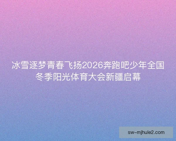 冰雪逐梦青春飞扬2026奔跑吧少年全国冬季阳光体育大会新疆启幕
