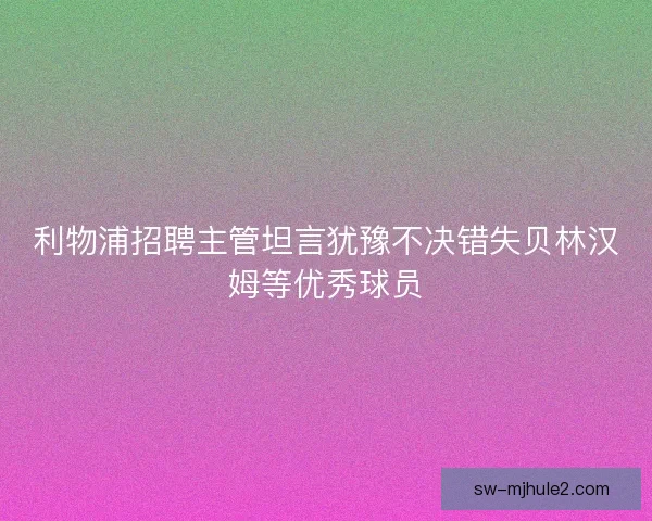 利物浦招聘主管坦言犹豫不决错失贝林汉姆等优秀球员