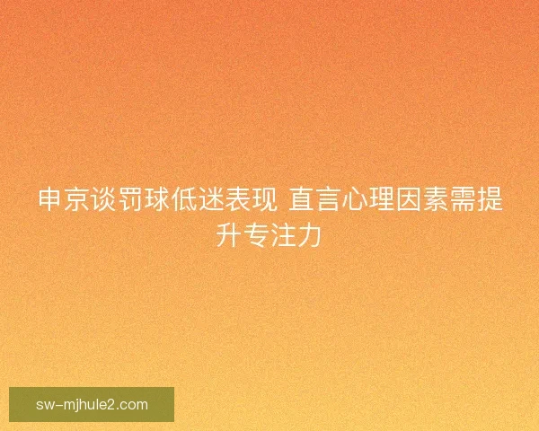 申京谈罚球低迷表现 直言心理因素需提升专注力