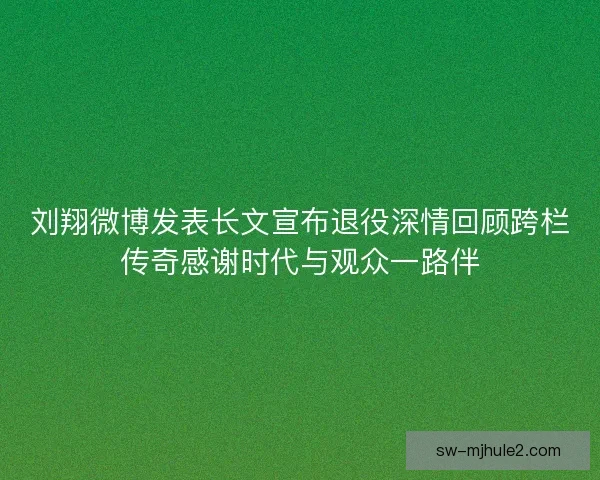 刘翔微博发表长文宣布退役深情回顾跨栏传奇感谢时代与观众一路伴