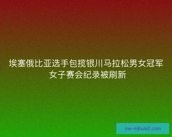 埃塞俄比亚选手包揽银川马拉松男女冠军 女子赛会纪录被刷新