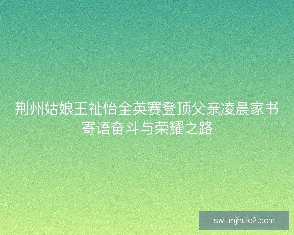 荆州姑娘王祉怡全英赛登顶父亲凌晨家书寄语奋斗与荣耀之路 荆州姑娘王祉怡全英赛登顶父亲凌晨家书寄语奋斗与荣耀之路