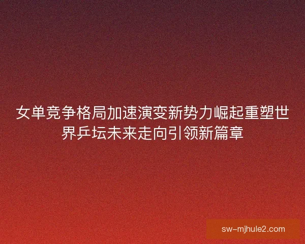 女单竞争格局加速演变新势力崛起重塑世界乒坛未来走向引领新篇章